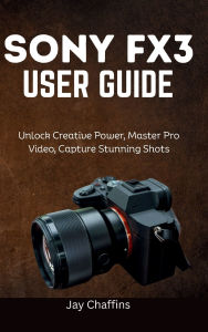 Title: SONY FX3 USER GUIDE: Unlock Creative Power, master pro video, capture stunning shots, Author: Jay Chaffins