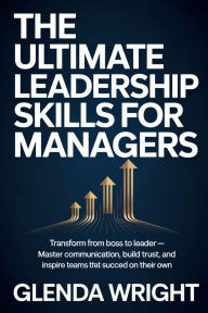 Title: The Ultimate Leadership Skills for Managers: Transform from Boss to Leader - Master Communication, Build Trust, and Inspire Teams That Succeed on Their Own, Author: Glenda Wright