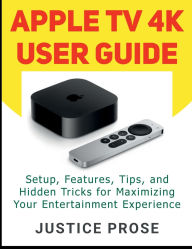 Title: Apple TV 4K User Guide: Setup, Features, Tips, and Hidden Tricks for Maximizing Your Entertainment Experience, Author: Justice Prose