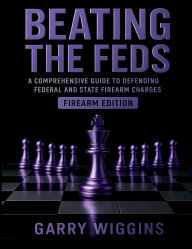 Title: BEATING THE FEDS: FIREARM EDITION:A COMPREHENSIVE GUIDE TO DEFENDING FEDERAL AND STATE FIREARM CHARGES, Author: Wiggins Garry