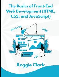 Title: The Basics of Front-End Web Development (HTML, CSS, and JavaScript): Learn How To Design and Build Websites As A Beginner, Author: Roggie Clark