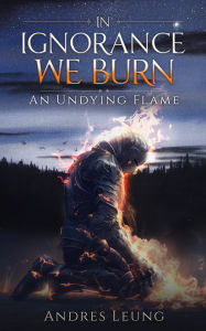 Title: In Ignorance We Burn: An Undying Flame, Author: Andres Leung