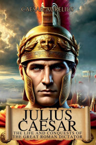 Title: Julius Caesar: The Life and Conquests of the Great Roman Dictator:From Republic to Absolute Power, the Story of the General Who Changed Rome and Gaul, Author: Caesar Aurelius