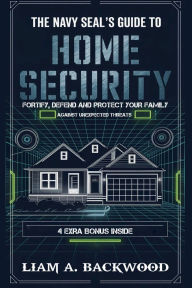 Title: The Navy Seal's Guide to Home Security: Fortify, Defend, Protect Your Family from Unexpected Threats, Author: Liam A. Backwood