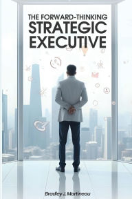 Title: The Forward-Thinking Strategic Executive, Author: Bradley J. Martineau