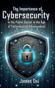 Title: The Importance of Cybersecurity: In the Public Sector in the Age of Technological Advancement, Author: James Oni