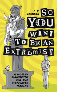 Title: So You Want To Be An Extremist: A Motley Manifesto For The Motivated Maniac, Author: C. T. Jackson