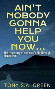 Title: Ain't Nobody Gonna Help You Now...: The true story of one man's life through alcoholism, Author: Tony S.A. Green