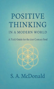 Title: Positive Thinking in a Modern World: A Field Guide for the 21st Century Soul, Author: S. A. McDonald