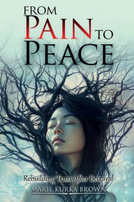 Title: From Pain to Peace: Rebuilding Trust After Betrayal, Author: Maria Kurka Brown