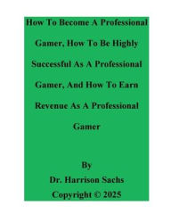 Title: How To Become A Professional Gamer, How To Be Successful As A Professional Gamer, And How To Earn Revenue As A Gamer, Author: Dr. Harrison Sachs