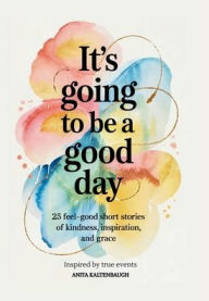 Title: It's Going to Be a Good Day: :25 Feel-Good Short Stories of Kindness, Inspiration, and Grace: inspired by true events, Author: Anita Kaltenbaugh