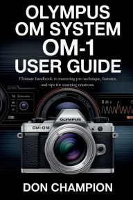 Title: Olympus OM SYSTEM OM-1 User Guide: Ultimate handbook to mastering pro technique, features, and tips for stunning creations., Author: Don Champion