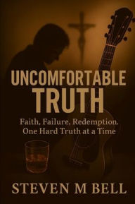 Title: Uncomfortable Truth: Faith, Failure, Redemption. One Hard Truth at a Time, Author: Steven Bell