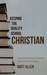 Title: Keeping the Quality School Christian: A Discipleship Manual for Christian Schools in Papua New Guinea, Author: Matt Allen