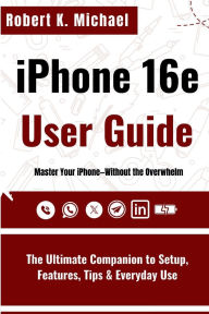 Title: iPhone 16e User Guide: The Ultimate Companion to Setup, Features, Tips & Everyday Use, Author: Robert K. Michael