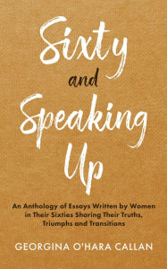 Title: Sixty and Speaking Up: An Anthology of Essays Written by Women in their Sixties Sharing their Truths, Triumphs and Transitions, Author: Georgina O'Hara Callan