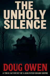 Title: THE UNHOLY SILENCE: A true Account of a Haunted Idaho Home, Author: Doug Owen