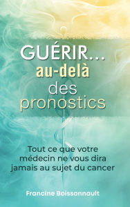 Title: Guérir... au-delà des pronostics: Tout ce que votre médecin ne vous dira jamais au sujet du cancer, Author: Francine Boissonnault