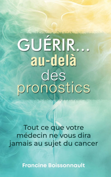 Guérir... au-delà des pronostics: Tout ce que votre médecin ne vous dira jamais au sujet du cancer