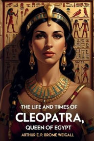 Title: The Life and Times of Cleopatra, Queen of Egypt, Author: Arthur E. P. Brome Weigall