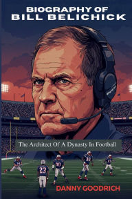 Title: BIOGRAPHY OF BILL BELICHICK: The Architect Of A Dynasty In Football, Author: DANNY GOODRICH