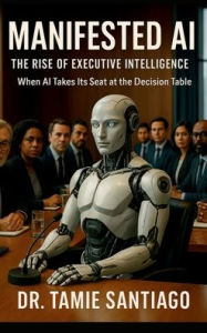 Title: Manifested AI: The Rise of Executive Intelligence When AI Takes Its Seat at the Decision Table:, Author: Dr. Tamie Santiago