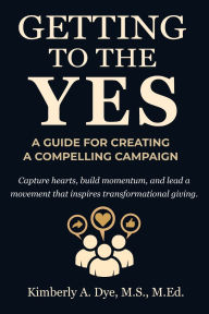 Title: Getting to the Yes: A Guide for Creating a Compelling Campaign:, Author: Kimberly A. Dye