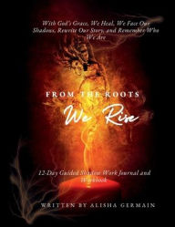 Title: From The Roots We Rise: With Gods Grace, We Heal, We Face Our Shadows, Rewrite Our Story, And Remember Who We Are, Author: Alisha Germain