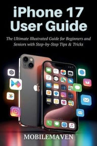 Title: iPhone 17 User Guide: The Ultimate Illustrated Guide for Beginners and Seniors with Step by Step Tips & Tricks., Author: Mobile Maven