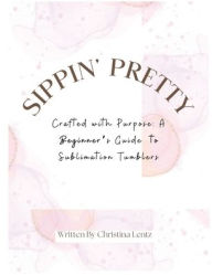 Title: Sippin Pretty: Crafted with Purpose: A Beginner's Guide to Sublimation Tumblers, Author: Christina Lentz