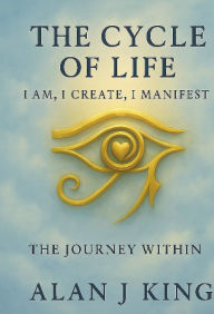Title: The Cycle of Life: I Am, I Create, I Manifest:The Journey Within, Author: KING ALAN J