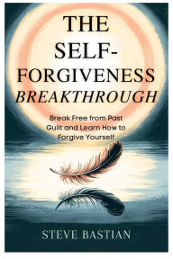 Title: The Self-Forgiveness Breakthrough: Break Free from Past Guilt and Learn How to Forgive Yourself, Author: Steve Bastian