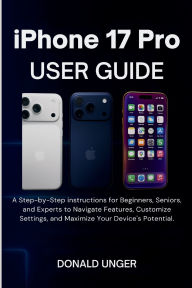 Title: iPhone 17 Pro User Guide: A Step-by-Step instructions for Beginners, Seniors, and Experts to Navigate Features,...Maximize Your Device's Potential, Author: Unger Donald