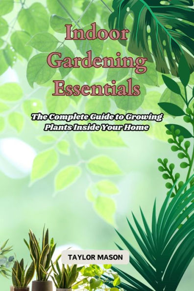 Indoor Gardening Essentials: The Complete Guide to Growing Plants Inside Your Home