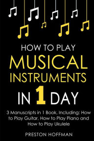 Title: How to Play Musical Instruments: In 1 Day - Bundle - The Only 3 Books You Need to Learn How to Play Guitar, How to Play Piano and How to Play Ukulele Today, Author: Preston Hoffman