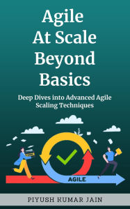 Title: Agile at Scale Beyond Basics: Deep Dives into Advanced Agile Scaling Techniques, Author: Piyush Kumar Jain