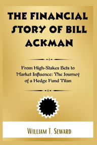 Title: The Financial Story of Bill Ackman: From High-Stakes Bets to Market Influence: The Journey of a Hedge Fund Titan, Author: William T Seward