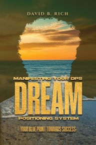 Title: Manifesting Your DPS Dream Positioning System: Your Blueprint Towards Success, Author: David B Rich