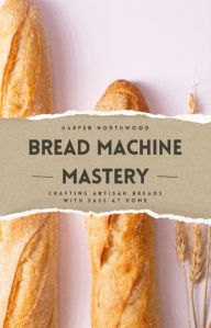 Title: Bread Machine Mastery: Crafting Artisan Breads with Ease at Home, Author: Harper Northwood