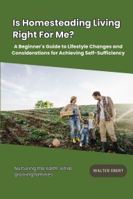 Title: Is Homesteading Living Right For Me?: A Beginner's Guide to Lifestyle Changes and Considerations for Achieving Self-Sufficiency, Author: Walter Ebert