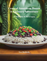 Title: Central American Feasts, A Culinary Adventure: El Salvador ans Nicaragua, Author: Chef Leo Robledo