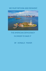 Title: We Must Rethink and Reinvent the American Democracy, in order to save it!, Author: Donald Fisher