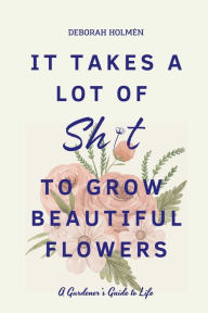 Title: It Takes a Lot of Sh*t to Grow Beautiful Flowers: A Gardener's Guide to Life:, Author: Deborah Holmen