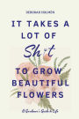 It Takes a Lot of Sh*t to Grow Beautiful Flowers: A Gardener's Guide to Life: