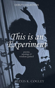 Title: This is an Experiment: Poems, Musings & Wisdom Gained, Author: Alexis K Cogley