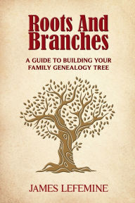 Title: Roots and Branches: A Guide To Building Your Family Genealogy Tree, Author: James E. Lefemine