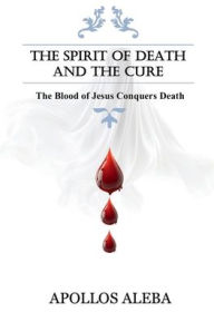 Title: The Spirit of Death and The Cure: The Blood of Jesus Conquers Death:, Author: Apollos Aleba