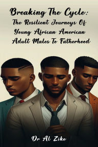 Title: BREAKING THE CYCLE: THE RESILIENT JOURNEYS OF YOUNG AFRICAN AMERICAN ADULT MALES TO FATHERHOOD:, Author: Dr. Al Zike