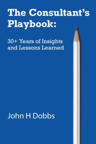 Title: The Consultant's Playbook: 30+ Years of Insights and Lessons Learned, Author: John H Dobbs